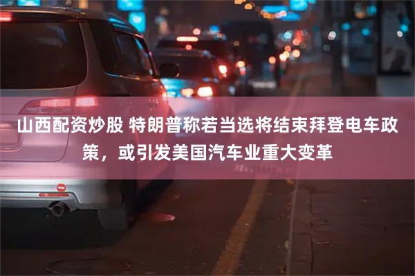 山西配资炒股 特朗普称若当选将结束拜登电车政策，或引发美国汽车业重大变革