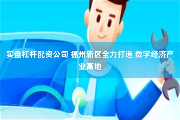 实盘杠杆配资公司 福州新区全力打造 数字经济产业高地