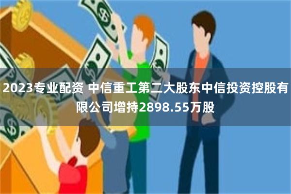 2023专业配资 中信重工第二大股东中信投资控股有限公司增持2898.55万股