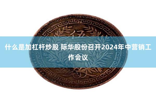 什么是加杠杆炒股 际华股份召开2024年中营销工作会议