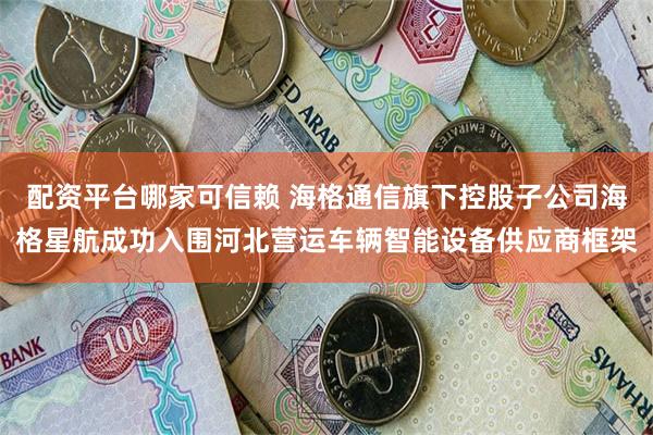 配资平台哪家可信赖 海格通信旗下控股子公司海格星航成功入围河北营运车辆智能设备供应商框架