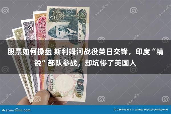 股票如何操盘 斯利姆河战役英日交锋，印度“精锐”部队参战，却坑惨了英国人