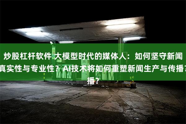 炒股杠杆软件 大模型时代的媒体人：如何坚守新闻真实性与专业性？AI技术将如何重塑新闻生产与传播？