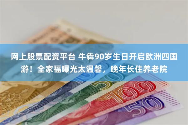 网上股票配资平台 牛犇90岁生日开启欧洲四国游！全家福曝光太温馨，晚年长住养老院