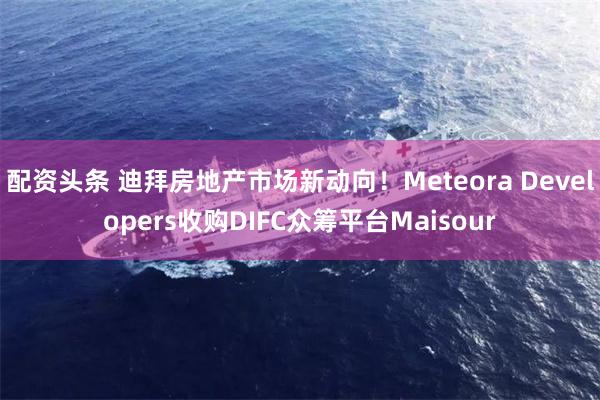 配资头条 迪拜房地产市场新动向！Meteora Developers收购DIFC众筹平台Maisour