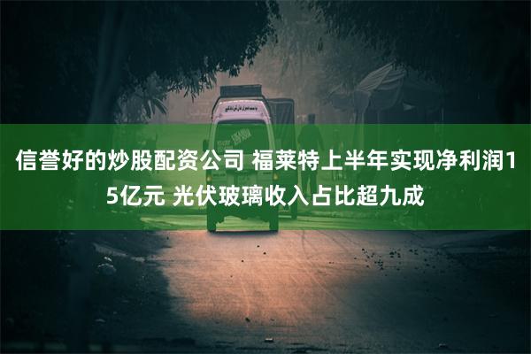 信誉好的炒股配资公司 福莱特上半年实现净利润15亿元 光伏玻璃收入占比超九成