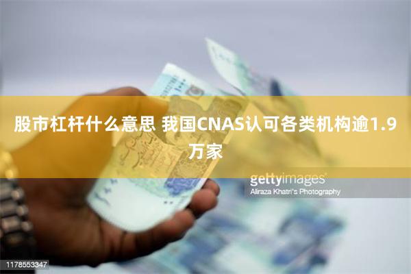 股市杠杆什么意思 我国CNAS认可各类机构逾1.9万家