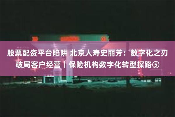 股票配资平台陷阱 北京人寿史丽芳：数字化之刃破局客户经营丨保险机构数字化转型探路⑤