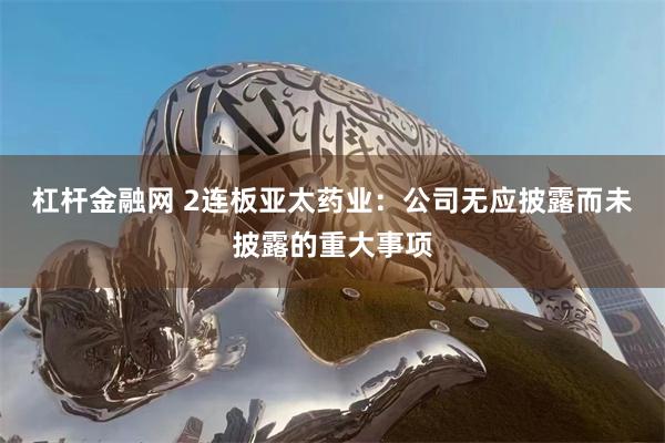 杠杆金融网 2连板亚太药业：公司无应披露而未披露的重大事项