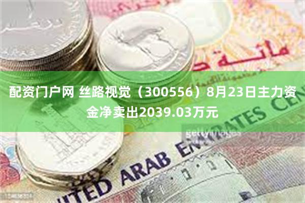 配资门户网 丝路视觉（300556）8月23日主力资金净卖出2039.03万元