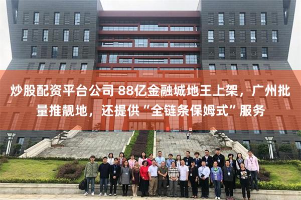 炒股配资平台公司 88亿金融城地王上架，广州批量推靓地，还提供“全链条保姆式”服务