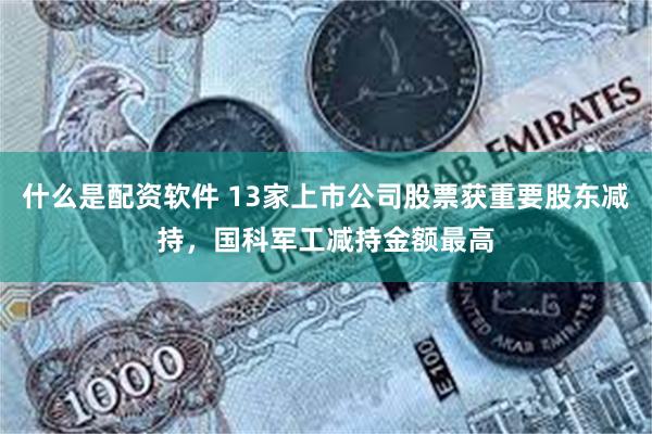 什么是配资软件 13家上市公司股票获重要股东减持，国科军工减持金额最高