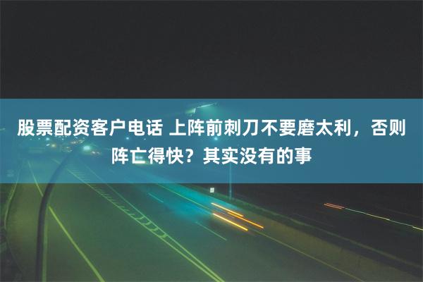 股票配资客户电话 上阵前刺刀不要磨太利，否则阵亡得快？其实没有的事