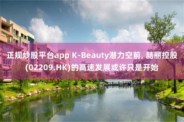 正规炒股平台app K-Beauty潜力空前, 喆丽控股(02209.HK)的高速发展或许只是开始