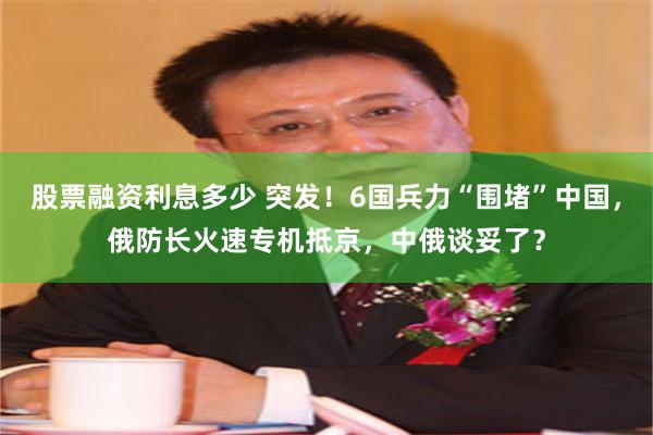 股票融资利息多少 突发！6国兵力“围堵”中国，俄防长火速专机抵京，中俄谈妥了？