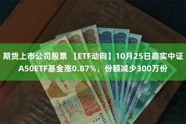 期货上市公司股票 【ETF动向】10月25日嘉实中证A50ETF基金涨0.87%，份额减少300万份