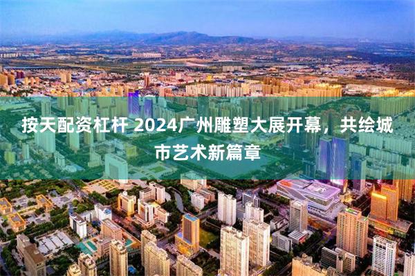 按天配资杠杆 2024广州雕塑大展开幕，共绘城市艺术新篇章