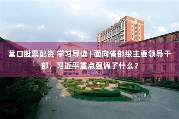 营口股票配资 学习导读 | 面向省部级主要领导干部，习近平重点强调了什么？