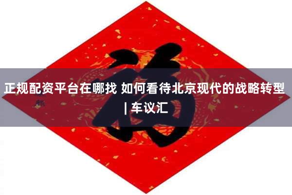 正规配资平台在哪找 如何看待北京现代的战略转型 | 车议汇