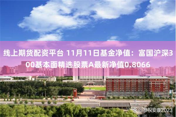 线上期货配资平台 11月11日基金净值：富国沪深300基本面精选股票A最新净值0.8066