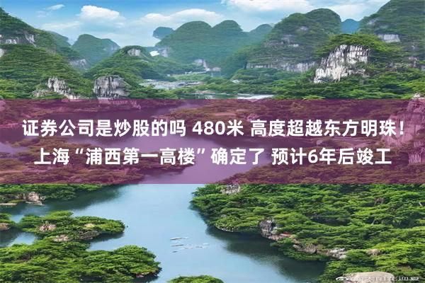 证券公司是炒股的吗 480米 高度超越东方明珠！上海“浦西第一高楼”确定了 预计6年后竣工