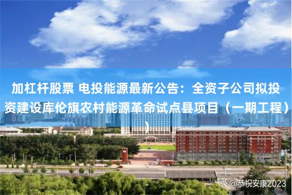 加杠杆股票 电投能源最新公告：全资子公司拟投资建设库伦旗农村能源革命试点县项目（一期工程）