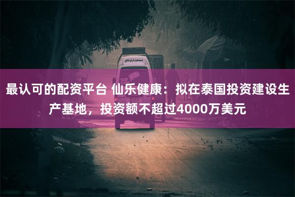 最认可的配资平台 仙乐健康：拟在泰国投资建设生产基地，投资额不超过4000万美元