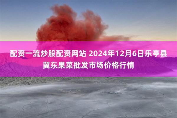 配资一流炒股配资网站 2024年12月6日乐亭县冀东果菜批发市场价格行情