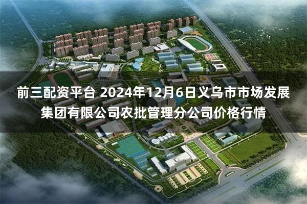 前三配资平台 2024年12月6日义乌市市场发展集团有限公司农批管理分公司价格行情