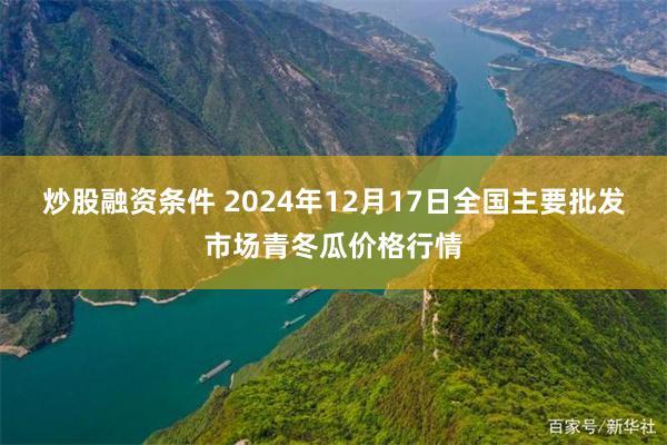 炒股融资条件 2024年12月17日全国主要批发市场青冬瓜价格行情