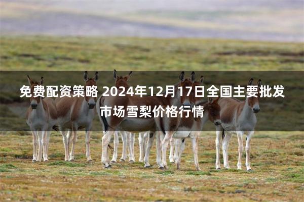 免费配资策略 2024年12月17日全国主要批发市场雪梨价格行情