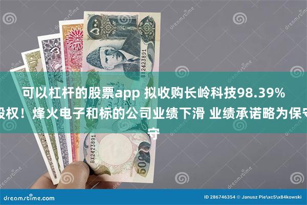 可以杠杆的股票app 拟收购长岭科技98.39%股权！烽火电子和标的公司业绩下滑 业绩承诺略为保守