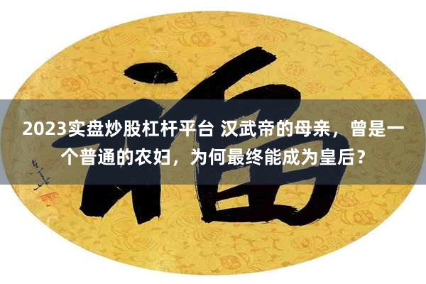 2023实盘炒股杠杆平台 汉武帝的母亲，曾是一个普通的农妇，为何最终能成为皇后？