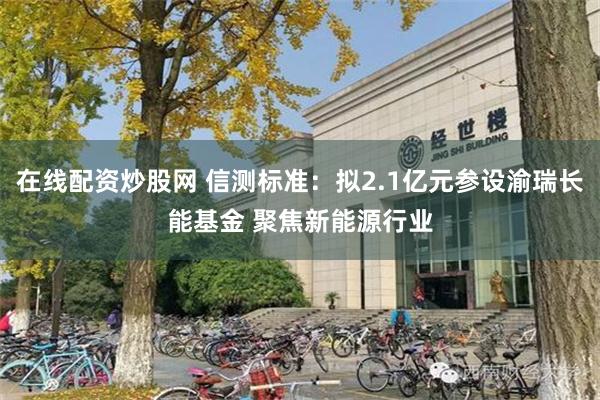 在线配资炒股网 信测标准：拟2.1亿元参设渝瑞长能基金 聚焦新能源行业