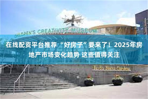 在线配资平台推荐 “好房子”要来了！2025年房地产市场变化趋势 这些值得关注